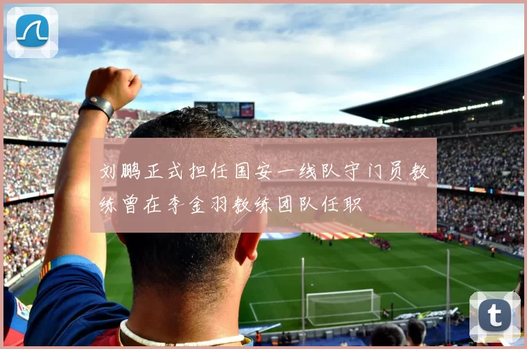 刘鹏正式担任国安一线队守门员教练曾在李金羽教练团队任职