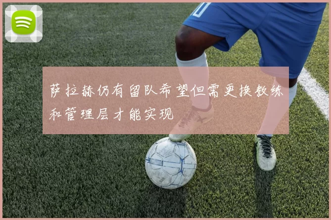 萨拉赫仍有留队希望但需更换教练和管理层才能实现
