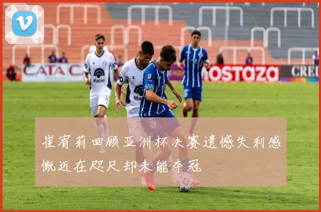 崔宥莉回顾亚洲杯决赛遗憾失利感慨近在咫尺却未能夺冠