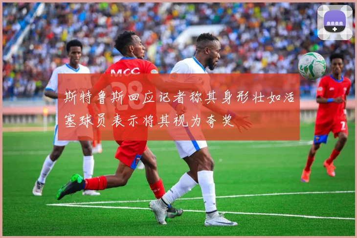 斯特鲁斯回应记者称其身形壮如活塞球员表示将其视为夸奖