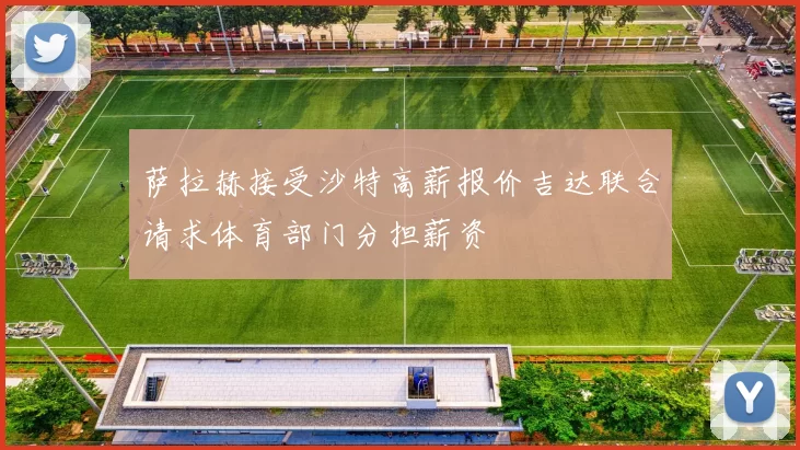 萨拉赫接受沙特高薪报价吉达联合请求体育部门分担薪资