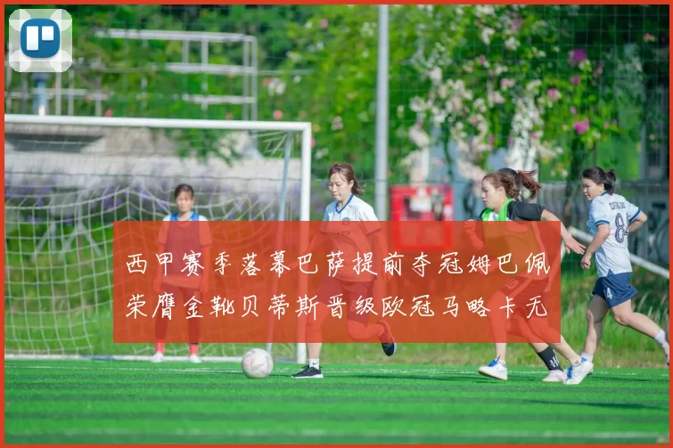 西甲赛季落幕巴萨提前夺冠姆巴佩荣膺金靴贝蒂斯晋级欧冠马略卡无缘留级