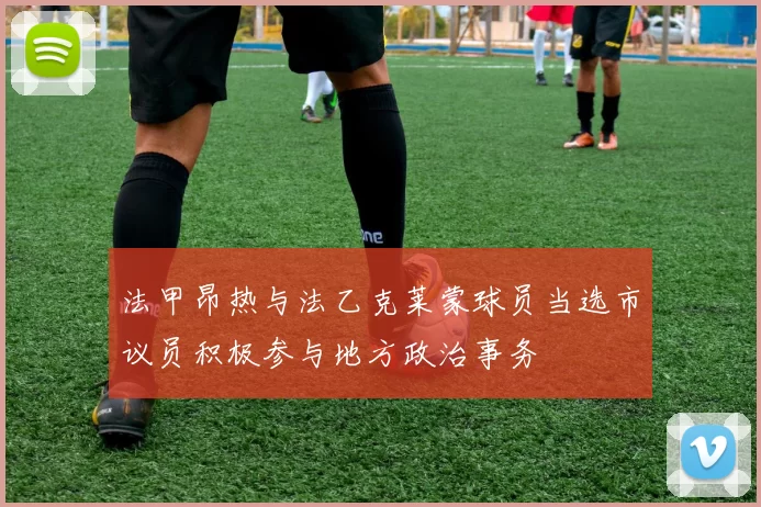 法甲昂热与法乙克莱蒙球员当选市议员积极参与地方政治事务