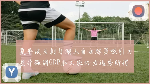 夏普谈马刺与湖人自由球员吸引力差异强调GDP和文班均为选秀所得