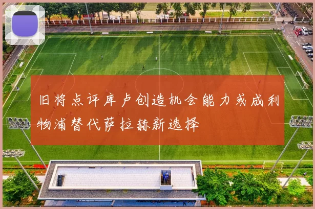 旧将点评库卢创造机会能力或成利物浦替代萨拉赫新选择