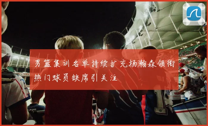 男篮集训名单持续扩充杨瀚森领衔热门球员缺席引关注