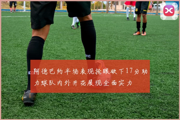 阿德巴约半场表现抢眼砍下17分助力球队内外开花展现全面实力