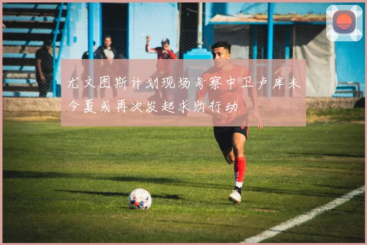 尤文图斯计划现场考察中卫卢库米今夏或再次发起求购行动