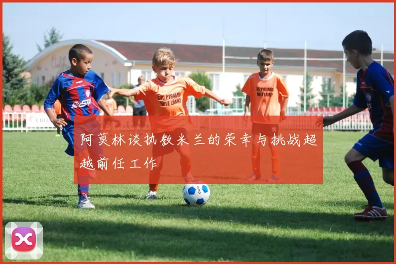 阿莫林谈执教米兰的荣幸与挑战超越前任工作