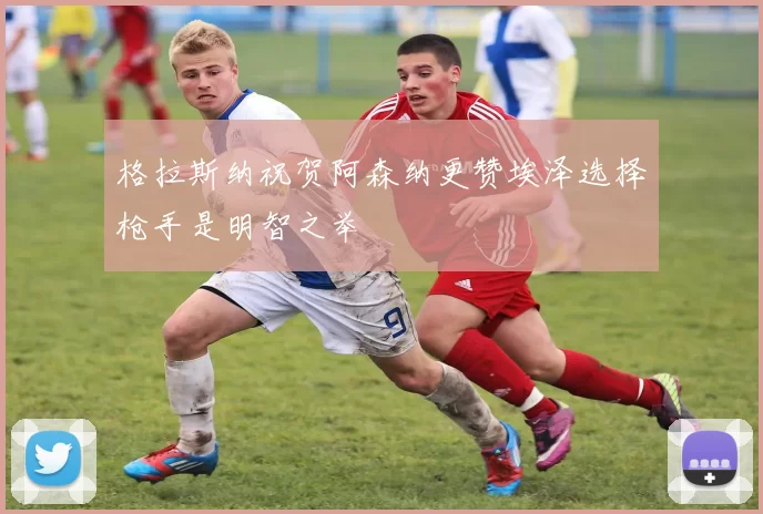 格拉斯纳祝贺阿森纳更赞埃泽选择枪手是明智之举