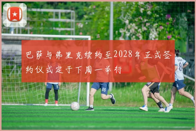 巴萨与弗里克续约至2028年正式签约仪式定于下周一举行