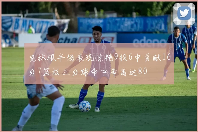 克林根半场表现惊艳9投6中贡献16分7篮板三分球命中率高达80