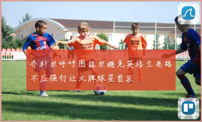乔科尔呼吁图赫尔避免英格兰老路不应强行让大牌球星首发