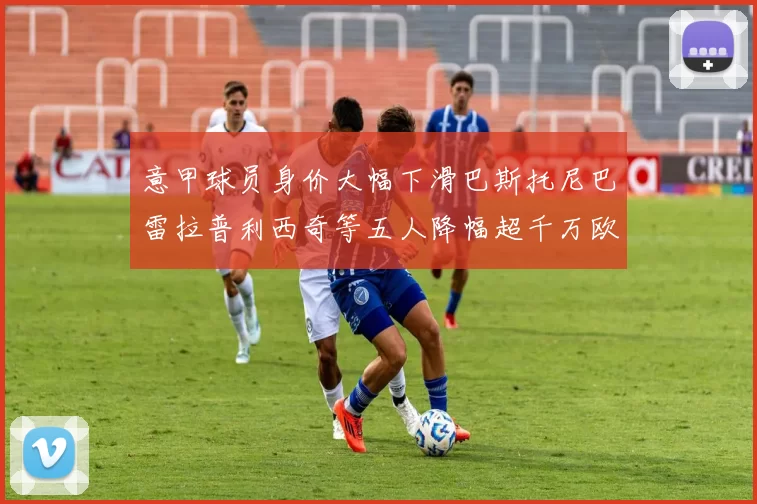 意甲球员身价大幅下滑巴斯托尼巴雷拉普利西奇等五人降幅超千万欧元