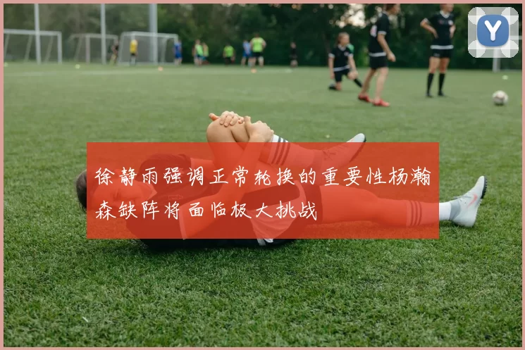 徐静雨强调正常轮换的重要性杨瀚森缺阵将面临极大挑战