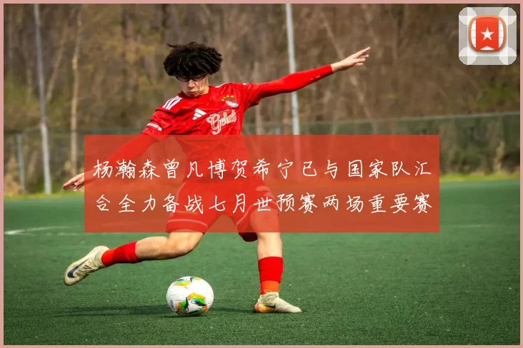 杨瀚森曾凡博贺希宁已与国家队汇合全力备战七月世预赛两场重要赛事