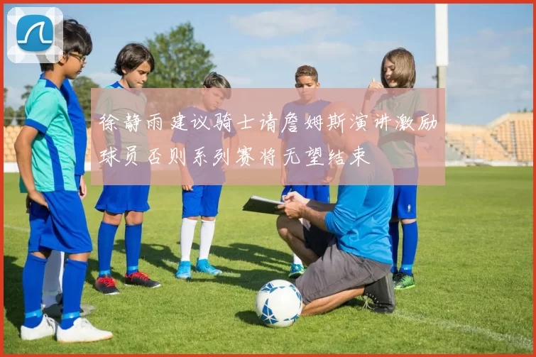 徐静雨建议骑士请詹姆斯演讲激励球员否则系列赛将无望结束