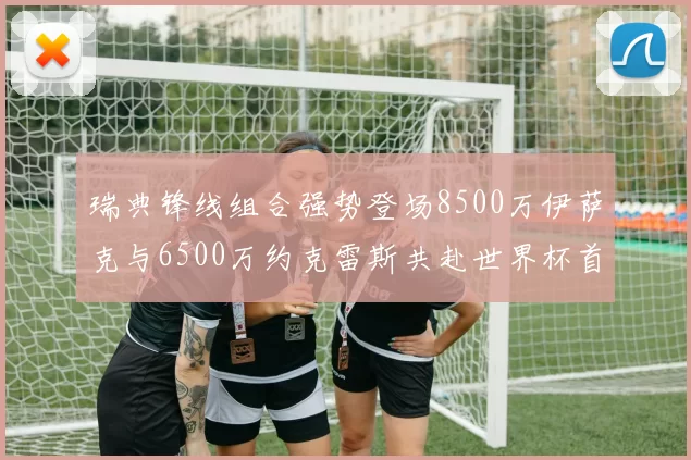 瑞典锋线组合强势登场8500万伊萨克与6500万约克雷斯共赴世界杯首秀