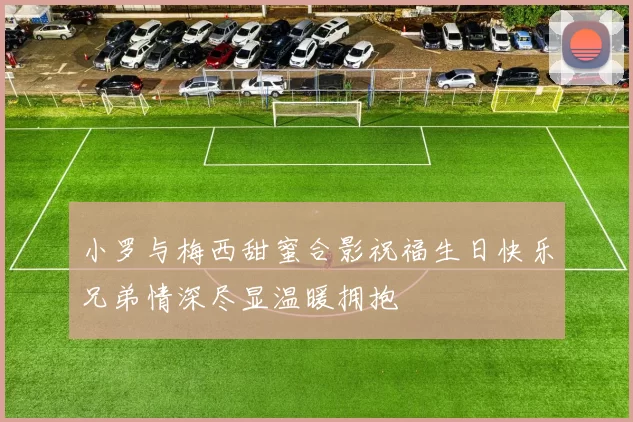 小罗与梅西甜蜜合影祝福生日快乐兄弟情深尽显温暖拥抱