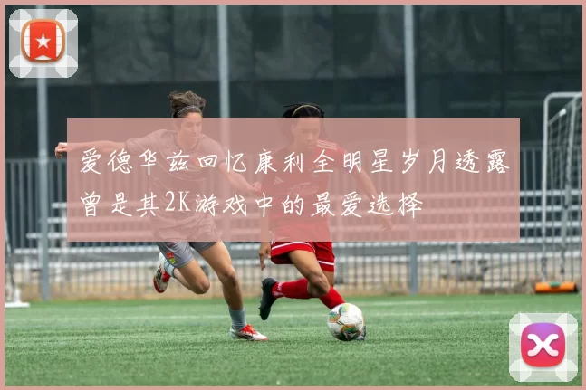 爱德华兹回忆康利全明星岁月透露曾是其2K游戏中的最爱选择